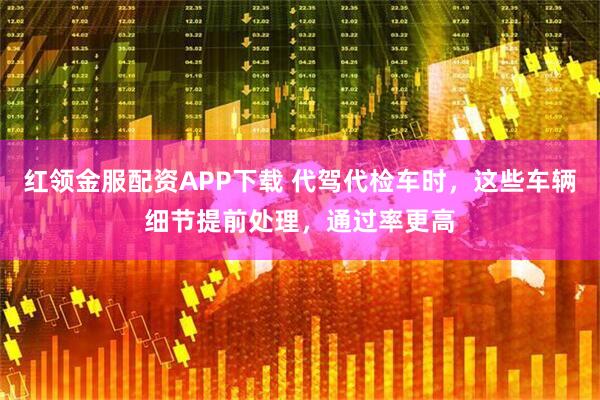 红领金服配资APP下载 代驾代检车时，这些车辆细节提前处理，通过率更高