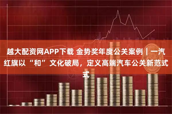 越大配资网APP下载 金势奖年度公关案例｜一汽红旗以 “和” 文化破局，定义高端汽车公关新范式