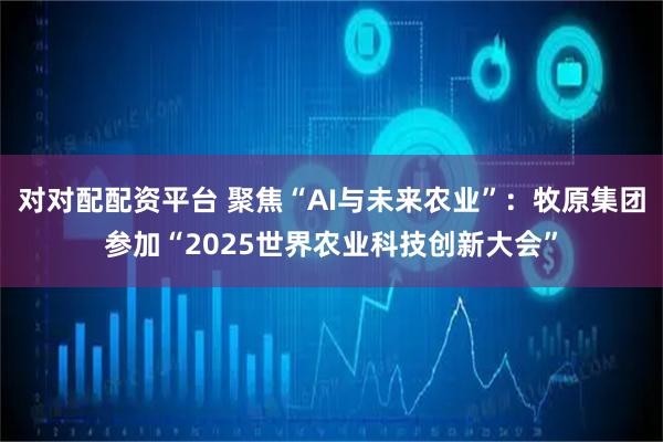 对对配配资平台 聚焦“AI与未来农业”：牧原集团参加“2025世界农业科技创新大会”
