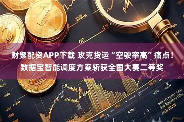财聚配资APP下载 攻克货运“空驶率高”痛点！数据宝智能调度方案斩获全国大赛二等奖