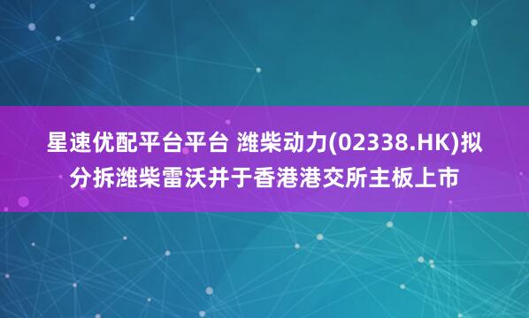 星速优配平台平台 潍柴动力(02338.HK)拟分拆潍柴雷沃并于香港港交所主板上市