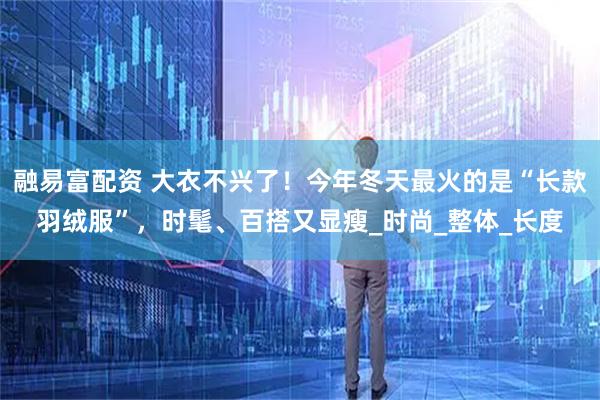 融易富配资 大衣不兴了!今年冬天最火的是“长款羽绒服”,时髦、百搭又显瘦_时尚_整体_长度