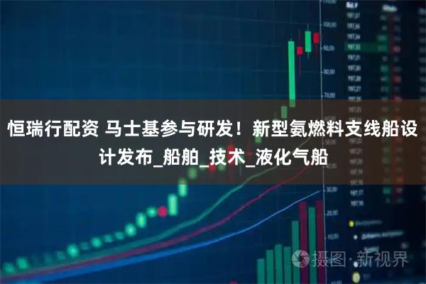 恒瑞行配资 马士基参与研发！新型氨燃料支线船设计发布_船舶_技术_液化气船