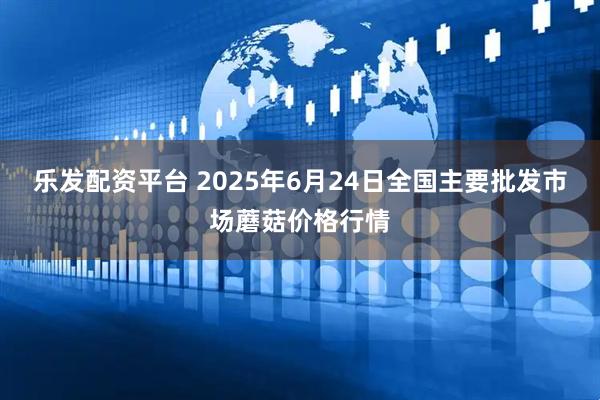 乐发配资平台 2025年6月24日全国主要批发市场蘑菇价格行情