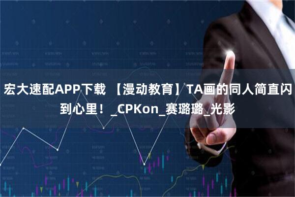 宏大速配APP下载 【漫动教育】TA画的同人简直闪到心里!_CPKon_赛璐璐_光影