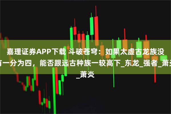 嘉理证券APP下载 斗破苍穹:如果太虚古龙族没有一分为四,能否跟远古种族一较高下_东龙_强者_萧炎