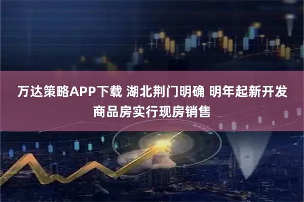 万达策略APP下载 湖北荆门明确 明年起新开发商品房实行现房销售