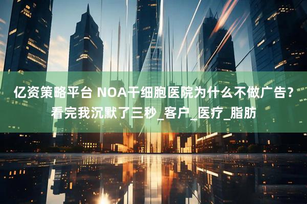 亿资策略平台 NOA干细胞医院为什么不做广告?看完我沉默了三秒_客户_医疗_脂肪