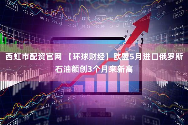 西虹市配资官网 【环球财经】欧盟5月进口俄罗斯石油额创3个月来新高