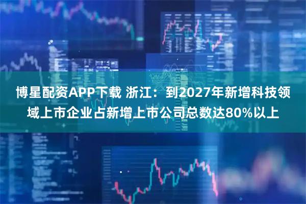 博星配资APP下载 浙江:到2027年新增科技领域上市企业占新增上市公司总数达80%以上