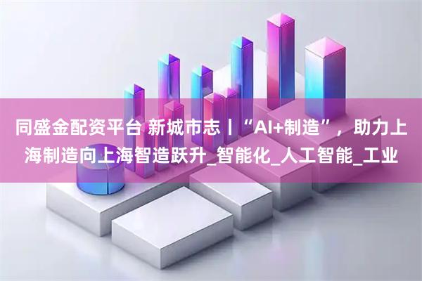 同盛金配资平台 新城市志丨“AI+制造”,助力上海制造向上海智造跃升_智能化_人工智能_工业