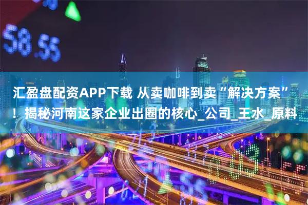 汇盈盘配资APP下载 从卖咖啡到卖“解决方案” !揭秘河南这家企业出圈的核心_公司_王水_原料