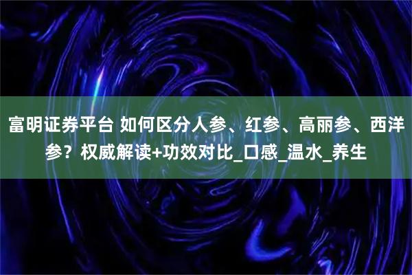富明证券平台 如何区分人参、红参、高丽参、西洋参?权威解读+功效对比_口感_温水_养生