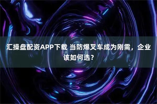 汇操盘配资APP下载 当防爆叉车成为刚需,企业该如何选?