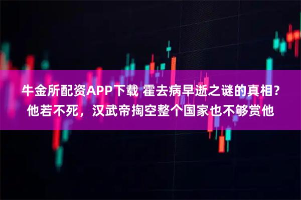 牛金所配资APP下载 霍去病早逝之谜的真相?他若不死,汉武帝掏空整个国家也不够赏他