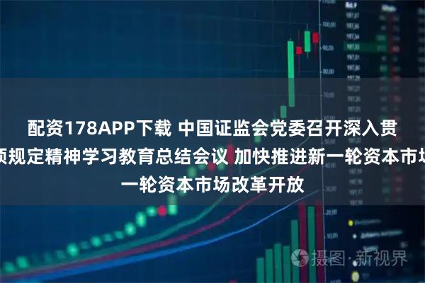 配资178APP下载 中国证监会党委召开深入贯彻中央八项规定精神学习教育总结会议 加快推进新一轮资本市场改革开放