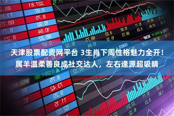 天津股票配资网平台 3生肖下周性格魅力全开!属羊温柔善良成社交达人,左右逢源超吸睛