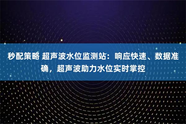 秒配策略 超声波水位监测站：响应快速、数据准确，超声波助力水位实时掌控