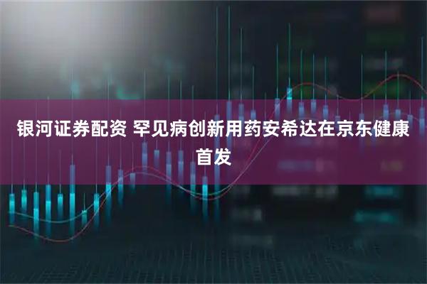 银河证券配资 罕见病创新用药安希达在京东健康首发