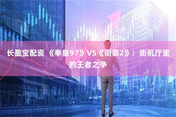 长盈宝配资 《拳皇97》VS《街霸2》：街机厅里的王者之争
