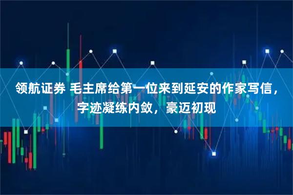 领航证券 毛主席给第一位来到延安的作家写信，字迹凝练内敛，豪迈初现