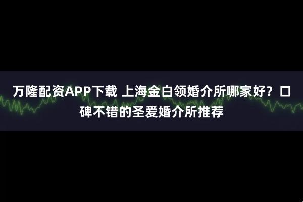 万隆配资APP下载 上海金白领婚介所哪家好?口碑不错的圣爱婚介所推荐