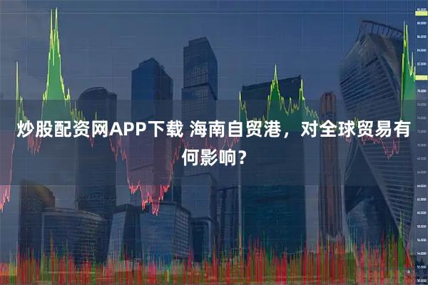炒股配资网APP下载 海南自贸港，对全球贸易有何影响？
