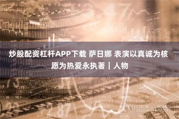 炒股配资杠杆APP下载 萨日娜 表演以真诚为核 愿为热爱永执著｜人物