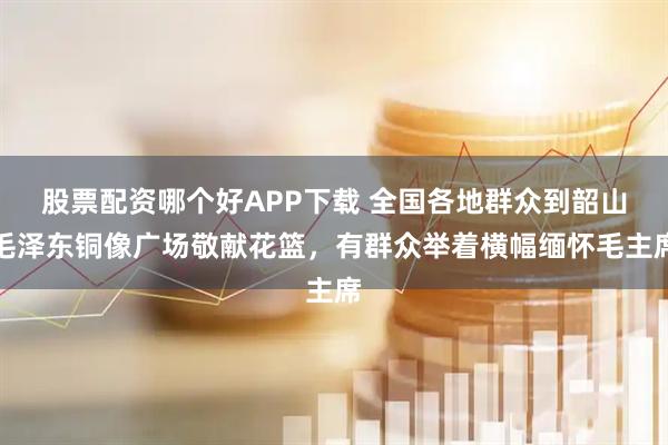 股票配资哪个好APP下载 全国各地群众到韶山毛泽东铜像广场敬献花篮，有群众举着横幅缅怀毛主席