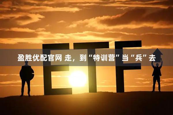 盈胜优配官网 走，到“特训营”当“兵”去