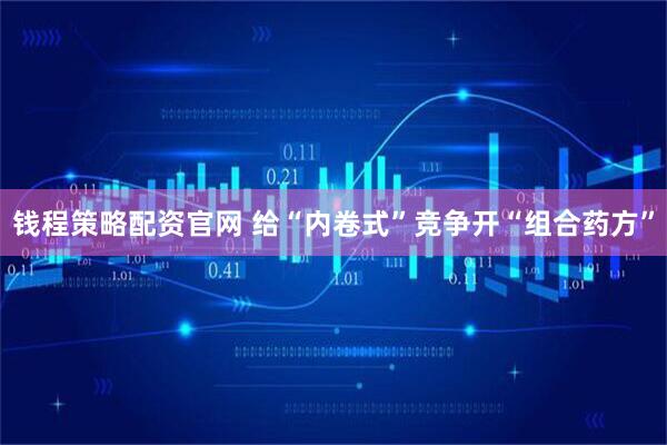 钱程策略配资官网 给“内卷式”竞争开“组合药方”