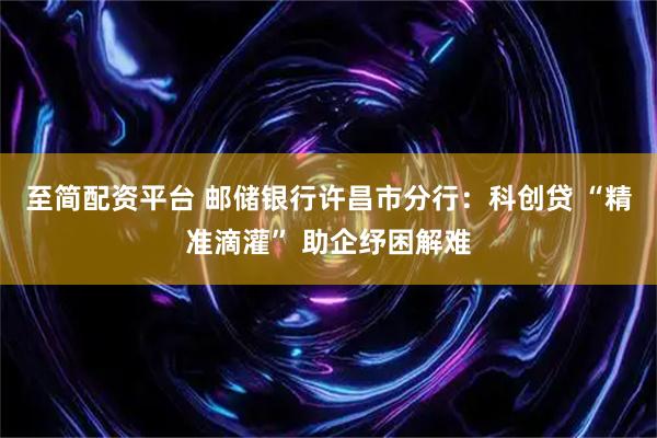 至简配资平台 邮储银行许昌市分行：科创贷 “精准滴灌” 助企纾困解难