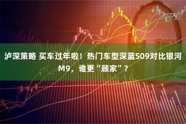 泸深策略 买车过年啦！热门车型深蓝S09对比银河M9，谁更“顾家”？