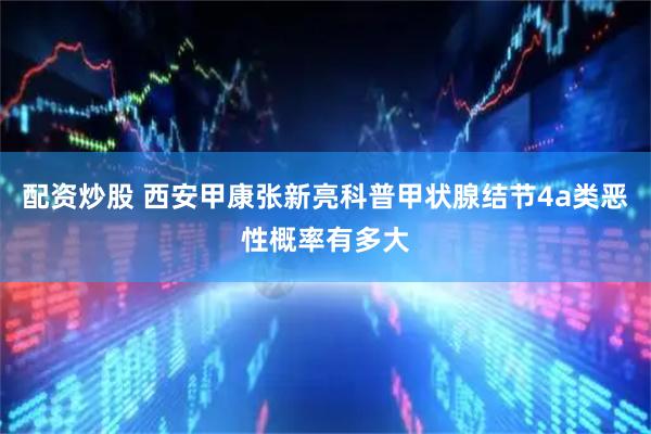 配资炒股 西安甲康张新亮科普甲状腺结节4a类恶性概率有多大
