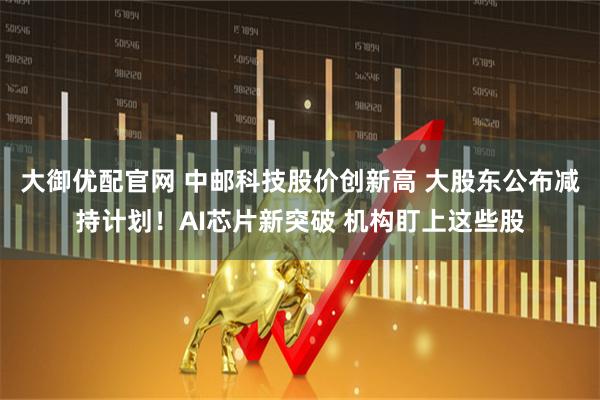 大御优配官网 中邮科技股价创新高 大股东公布减持计划！AI芯片新突破 机构盯上这些股
