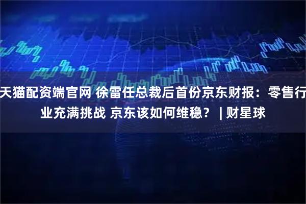 天猫配资端官网 徐雷任总裁后首份京东财报：零售行业充满挑战 京东该如何维稳？ | 财星球