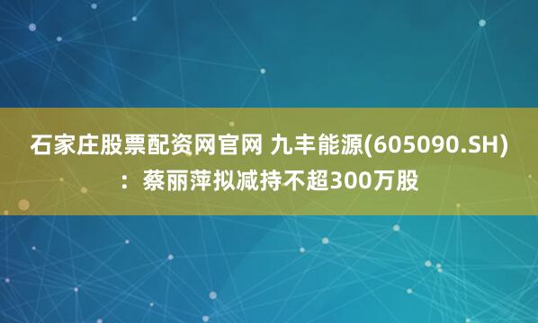 石家庄股票配资网官网 九丰能源(605090.SH)：蔡丽萍拟减持不超300万股