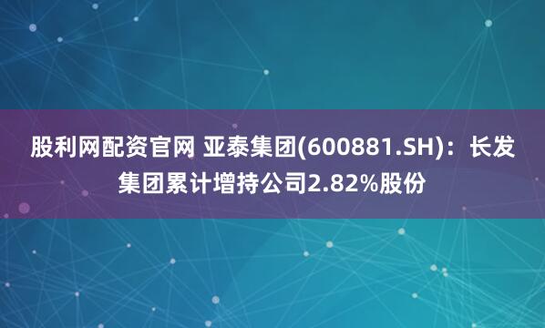 股利网配资官网 亚泰集团(600881.SH)：长发集团累计增持公司2.82%股份