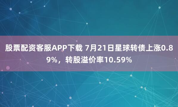 股票配资客服APP下载 7月21日星球转债上涨0.89%，转股溢价率10.59%
