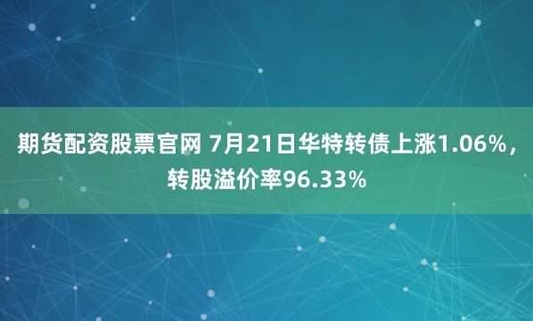 期货配资股票官网 7月21日华特转债上涨1.06%，转股溢价率96.33%