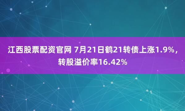 江西股票配资官网 7月21日鹤21转债上涨1.9%，转股溢价率16.42%