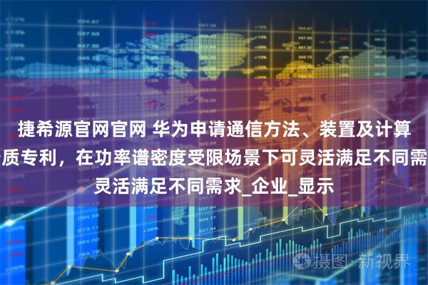 捷希源官网官网 华为申请通信方法、装置及计算机可读存储介质专利，在功率谱密度受限场景下可灵活满足不同需求_企业_显示