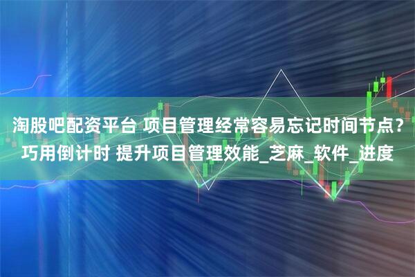 淘股吧配资平台 项目管理经常容易忘记时间节点？巧用倒计时 提升项目管理效能_芝麻_软件_进度
