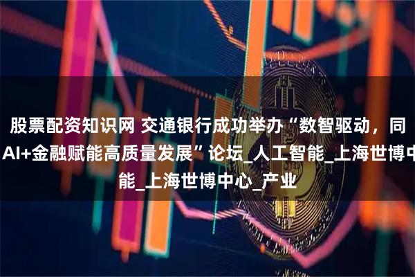 股票配资知识网 交通银行成功举办“数智驱动，同创共赢：AI+金融赋能高质量发展”论坛_人工智能_上海世博中心_产业