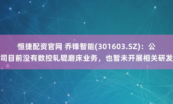 恒捷配资官网 乔锋智能(301603.SZ)：公司目前没有数控轧辊磨床业务，也暂未开展相关研发