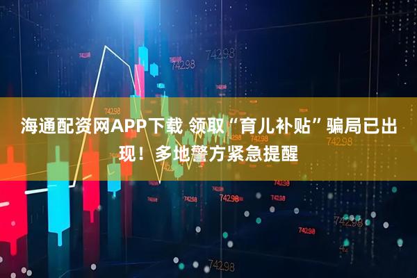 海通配资网APP下载 领取“育儿补贴”骗局已出现！多地警方紧急提醒