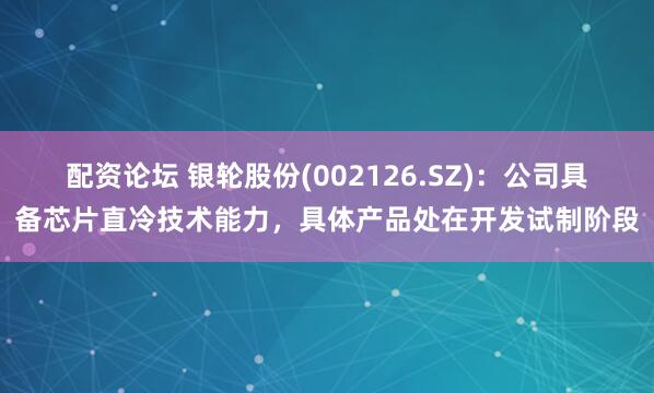 配资论坛 银轮股份(002126.SZ)：公司具备芯片直冷技术能力，具体产品处在开发试制阶段