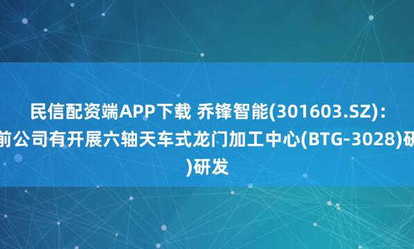 民信配资端APP下载 乔锋智能(301603.SZ):目前公司有开展六轴天车式龙门加工中心(BTG-3028)研发