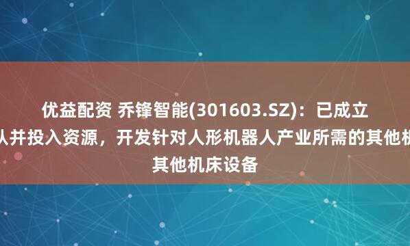 优益配资 乔锋智能(301603.SZ)：已成立项目团队并投入资源，开发针对人形机器人产业所需的其他机床设备