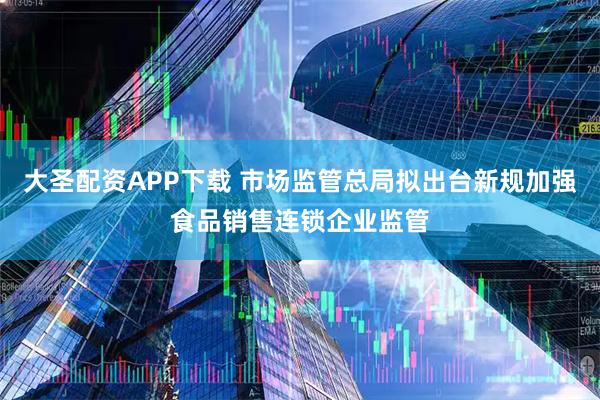 大圣配资APP下载 市场监管总局拟出台新规加强食品销售连锁企业监管